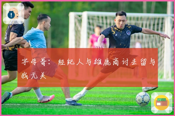 字母哥：经纪人与雄鹿商讨去留与我无关