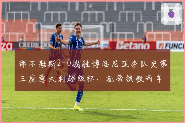 那不勒斯2-0战胜博洛尼亚夺队史第三座意大利超级杯，孔蒂执教两年再添荣誉