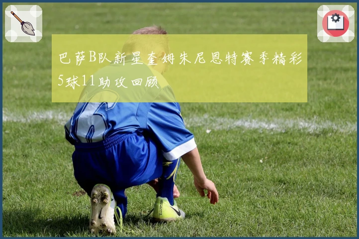 巴萨B队新星奎姆朱尼恩特赛季精彩5球11助攻回顾