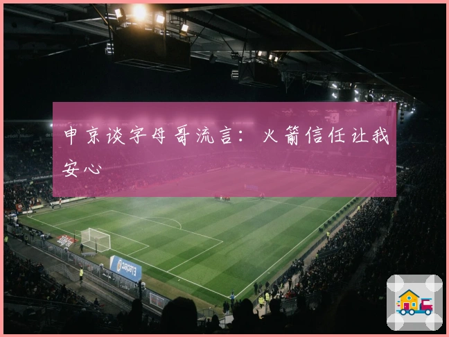 申京谈字母哥流言：火箭信任让我安心