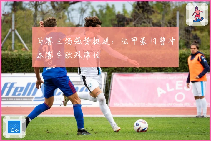 马赛主场强势挺进，法甲豪门誓冲本赛季欧冠席位