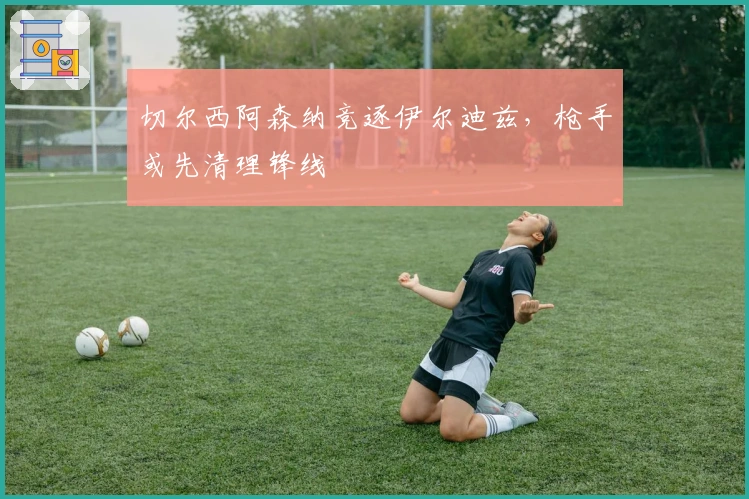 切尔西阿森纳竞逐伊尔迪兹，枪手或先清理锋线