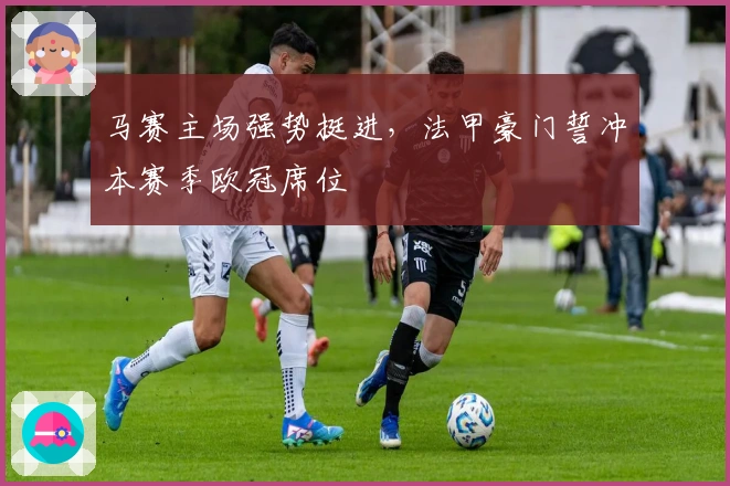 马赛主场强势挺进，法甲豪门誓冲本赛季欧冠席位