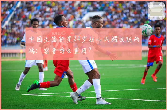 中国女篮新星24岁核心闪耀攻防两端：宫鲁鸣会重用？