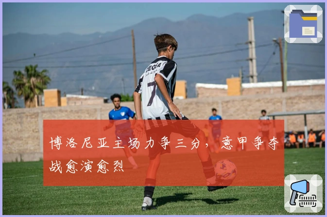 博洛尼亚主场力争三分，意甲争夺战愈演愈烈