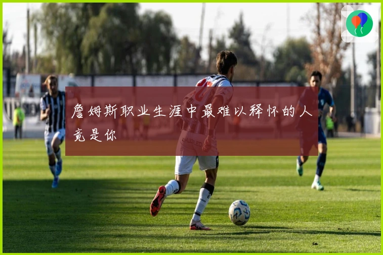 詹姆斯职业生涯中最难以释怀的人竟是你