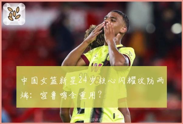 中国女篮新星24岁核心闪耀攻防两端：宫鲁鸣会重用？