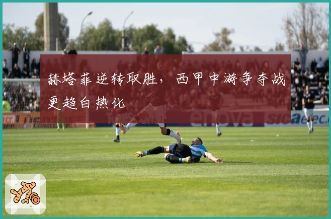 赫塔菲逆转取胜，西甲中游争夺战更趋白热化