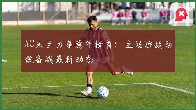 AC米兰力争意甲榜首：主场迎战劲敌备战最新动态