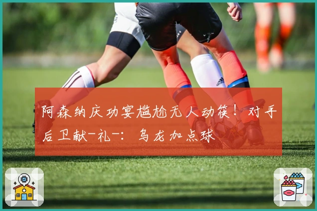 阿森纳庆功宴尴尬无人动筷!对手后卫献-礼-:乌龙加点球