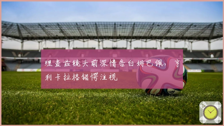 理查兹镜头前深情告白姆巴佩，亨利卡拉格错愕注视