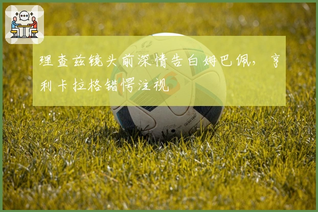 理查兹镜头前深情告白姆巴佩，亨利卡拉格错愕注视