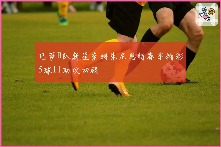 巴萨B队新星奎姆朱尼恩特赛季精彩5球11助攻回顾